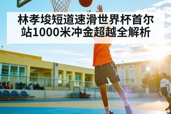 林孝埈短道速滑世界杯首尔站1000米冲金超越全解析
