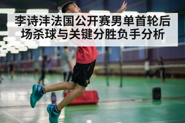 李诗沣法国公开赛男单首轮后场杀球与关键分胜负手分析