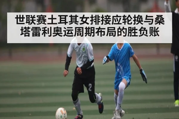 世联赛土耳其女排接应轮换与桑塔雷利奥运周期布局的胜负账